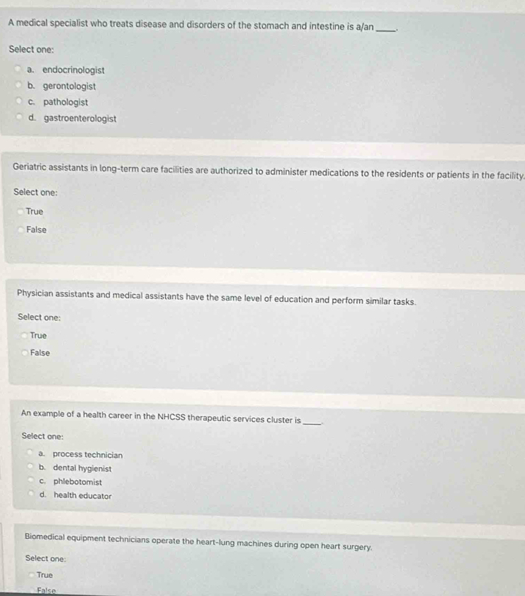 A medical specialist who treats disease and disorders of the stomach and intestine is a/an __
Select one:
a. endocrinologist
b. gerontologist
c. pathologist
d. gastroenterologist
Geriatric assistants in long-term care facilities are authorized to administer medications to the residents or patients in the facility.
Select one:
True
False
Physician assistants and medical assistants have the same level of education and perform similar tasks.
Select one:
True
False
An example of a health career in the NHCSS therapeutic services cluster is
_
Select one:
a. process technician
b. dental hygienist
c. phlebotomist
d. health educator
Biomedical equipment technicians operate the heart-lung machines during open heart surgery.
Select one:
True
False