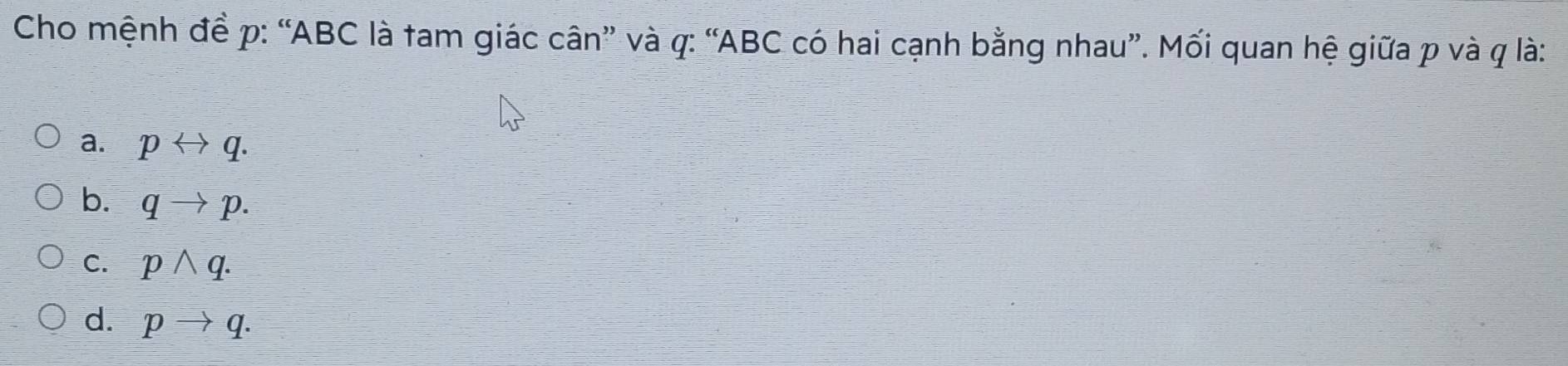 Cho mệnh đề p : “ ABC là tam giác cân” và q : “ ABC có hai cạnh bằng nhau”. Mối quan hệ giữa p và q là:
a. prightarrow q.
b. qto p.
C. pwedge q.
d. pto q.