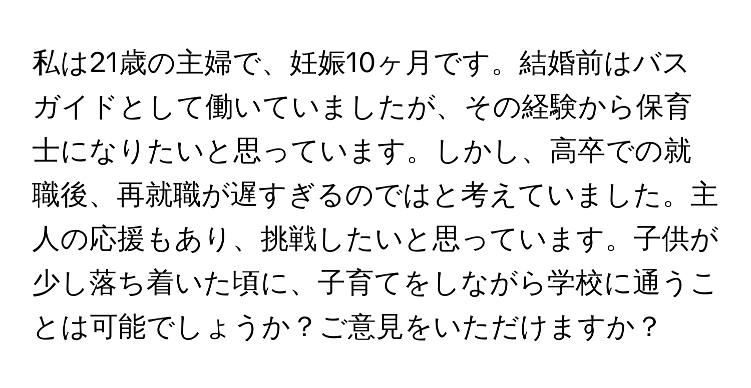 私は21歳の主婦で、妊娠10ヶ月です。結婚前はバスガイドとして働いていましたが、その経験から保育士になりたいと思っています。しかし、高卒での就職後、再就職が遅すぎるのではと考えていました。主人の応援もあり、挑戦したいと思っています。子供が少し落ち着いた頃に、子育てをしながら学校に通うことは可能でしょうか？ご意見をいただけますか？