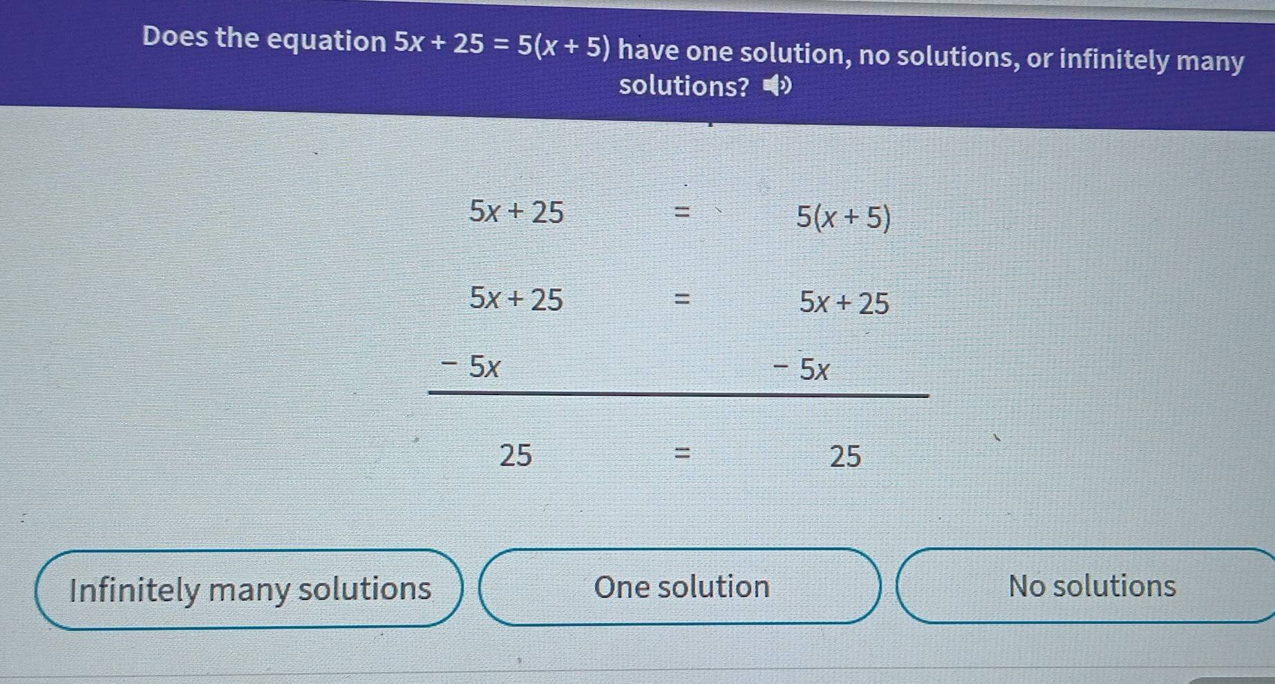 Does the equation 5x+25=5(x+5) have one solution, no solutions, or infinitely many
solutions? •
5x+25
=
5(x+5)
5x+25  (2x+1)/3 - 1/3 = □ /□   = 5x+25
x - 5x
25
=
25
Infinitely many solutions One solution No solutions