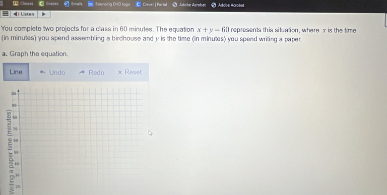 Classes Grades Emails Bouncing DVD logo C Clever | Portal Adobe Acrobat Adobe Acrobat 
Listen 
You complete two projects for a class in 60 minutes. The equation x+y=60 represents this situation, where x is the time 
(in minutes) you spend assembling a birdhouse and y is the time (in minutes) you spend writing a paper. 
a. Graph the equation. 
Line Undo Redo × Reset