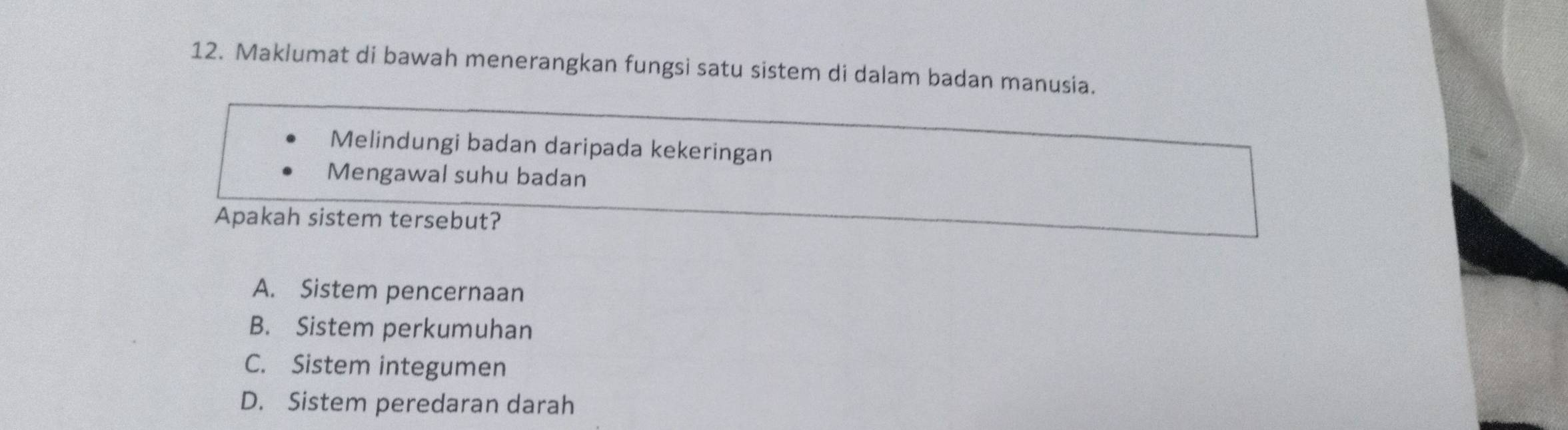 Maklumat di bawah menerangkan fungsi satu sistem di dalam badan manusia.
Melindungi badan daripada kekeringan
Mengawal suhu badan
Apakah sistem tersebut?
A. Sistem pencernaan
B. Sistem perkumuhan
C. Sistem integumen
D. Sistem peredaran darah