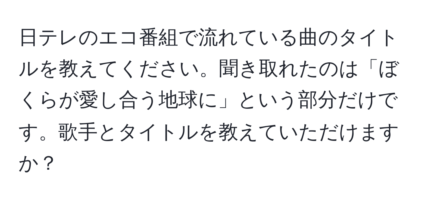 日テレのエコ番組で流れている曲のタイトルを教えてください。聞き取れたのは「ぼくらが愛し合う地球に」という部分だけです。歌手とタイトルを教えていただけますか？