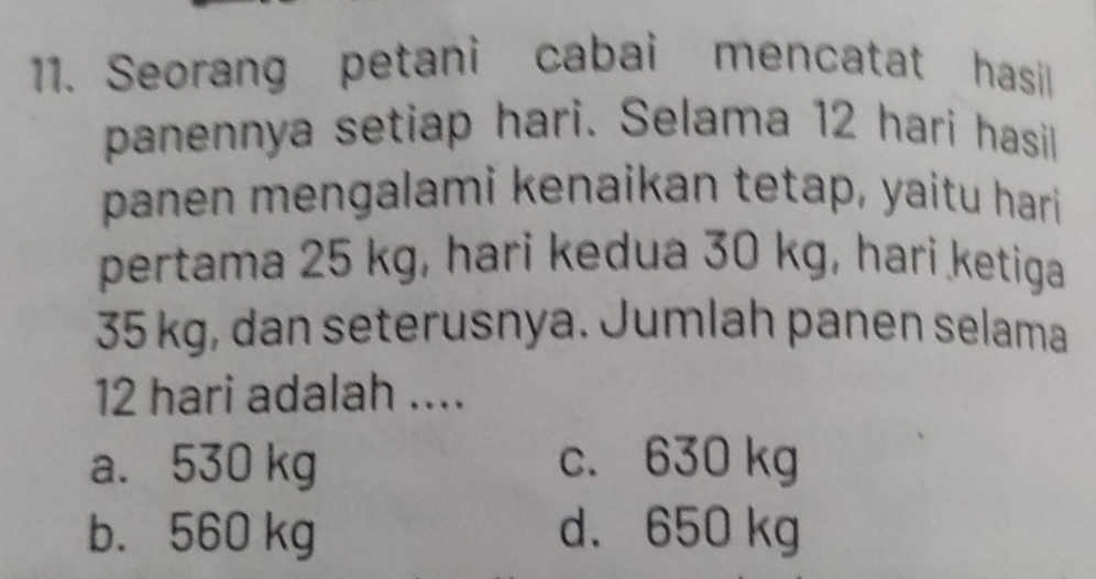 Seorang petani cabai mencatat hasil
panennya setiap hari. Selama 12 hari hasil
panen mengalami kenaikan tetap, yaitu hari 
pertama 25 kg, hari kedua 30 kg, hari ketiga
35 kg, dan seterusnya. Jumlah panen selama
12 hari adalah ....
a. 530 kg c. 630 kg
b. 560 kg d. 650 kg