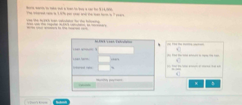 Doris wants to take out a loan to buy a car for $.14,000. 
The interest rate is 1.6% per year and the loan term is 7 years. 
Live the ALEKS loan calculator for the following 
Aso use the reqular MENs calculator, as necessary 
wiwe your anwwers to the nearest cent . 
ALEKS Loan Calculaton (9). Find the meorhs payinent 
Luan amount : 3 
Lean term. years (b) Finé te tobal acount to repay the toan. 
Lobereak rake! (C). Fiost the botas amount of ioberest that wi = yash 
Monthhy paymonh ! 
Calidate 
1 Don't Knew Submit