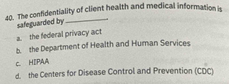 The confidentiality of client health and medical information is
safeguarded by
a. the federal privacy act
b. the Department of Health and Human Services
c. HIPAA
d. the Centers for Disease Control and Prevention (CDC)