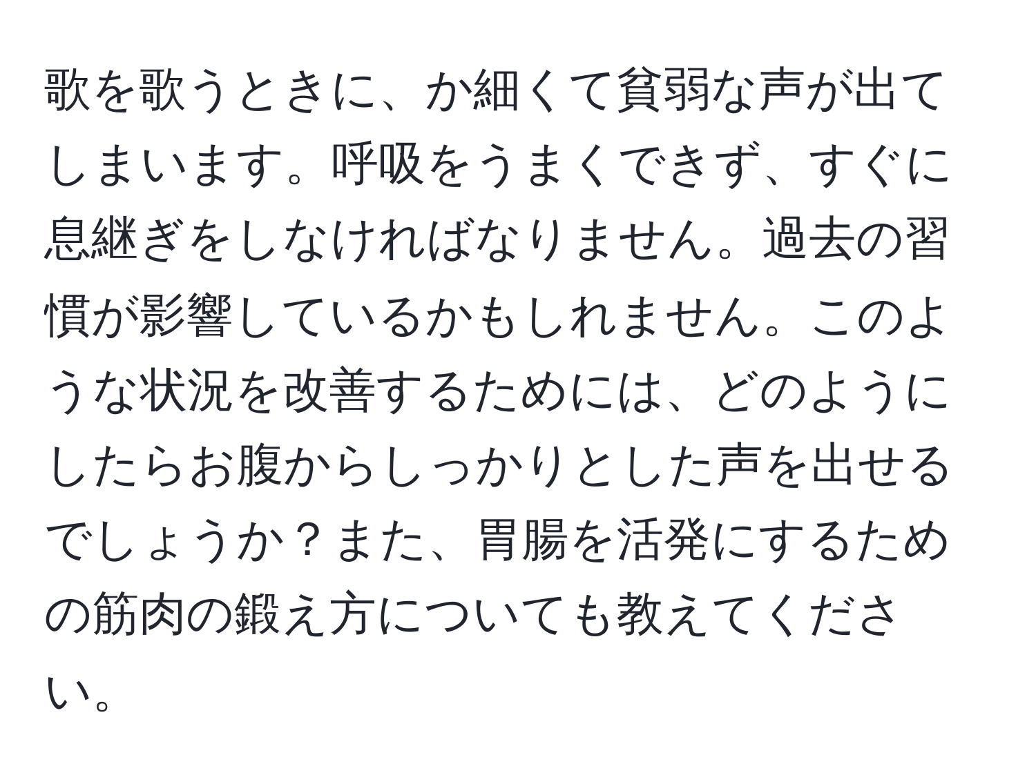 歌を歌うときに、か細くて貧弱な声が出てしまいます。呼吸をうまくできず、すぐに息継ぎをしなければなりません。過去の習慣が影響しているかもしれません。このような状況を改善するためには、どのようにしたらお腹からしっかりとした声を出せるでしょうか？また、胃腸を活発にするための筋肉の鍛え方についても教えてください。