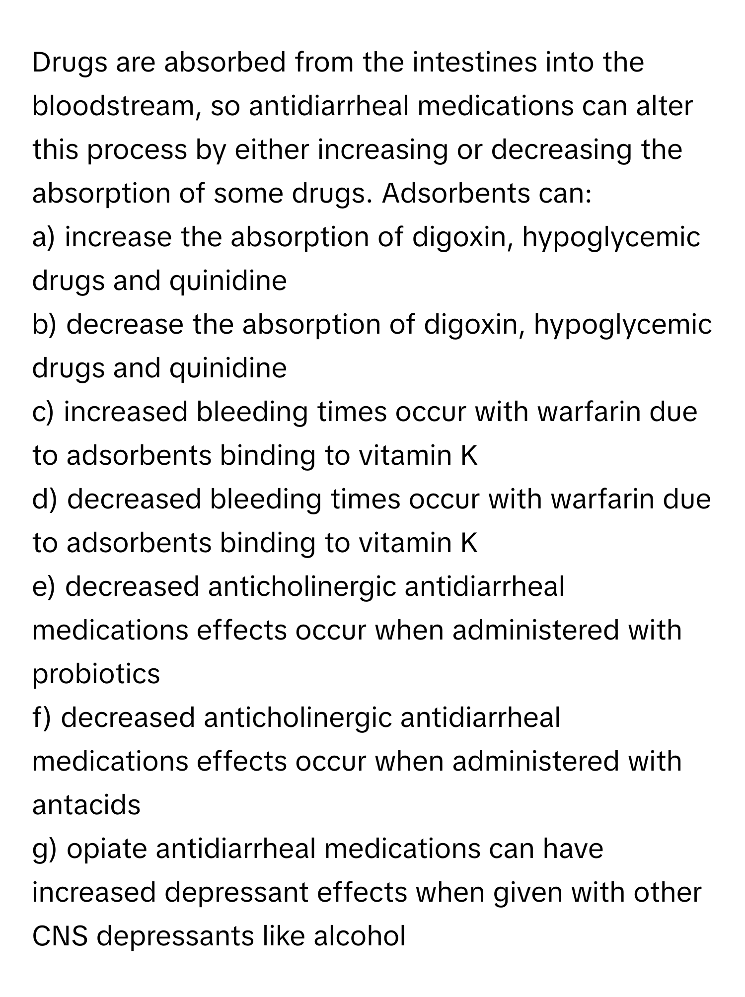 Drugs are absorbed from the intestines into the bloodstream, so antidiarrheal medications can alter this process by either increasing or decreasing the absorption of some drugs. Adsorbents can:

a) increase the absorption of digoxin, hypoglycemic drugs and quinidine
b) decrease the absorption of digoxin, hypoglycemic drugs and quinidine
c) increased bleeding times occur with warfarin due to adsorbents binding to vitamin K
d) decreased bleeding times occur with warfarin due to adsorbents binding to vitamin K
e) decreased anticholinergic antidiarrheal medications effects occur when administered with probiotics
f) decreased anticholinergic antidiarrheal medications effects occur when administered with antacids
g) opiate antidiarrheal medications can have increased depressant effects when given with other CNS depressants like alcohol