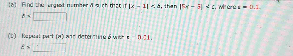 Find the largest number δ such that if |x-1| , then |5x-5| , where varepsilon =0.1.
delta ≤ □
(b) Repeat part (a) and determine δ with varepsilon =0.01.
delta ≤ □