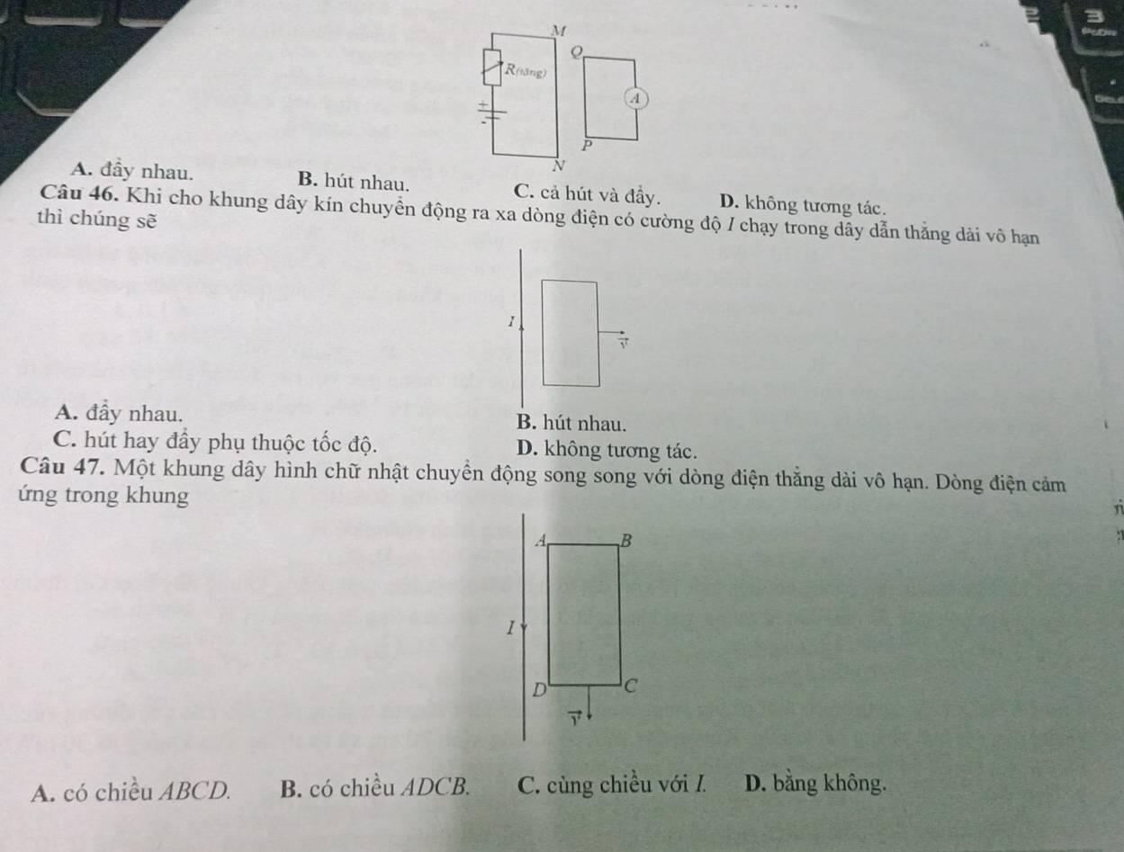 M
R(tăng)
+
a
P
N
A. đầy nhau. B. hút nhau. C. cả hút và đầy. D. không tương tác.
Câu 46. Khi cho khung dây kín chuyển động ra xa dòng điện có cường độ / chạy trong dây dẫn thằng dài vô hạn
thì chúng sẽ
1
7
A. đầy nhau. B. hút nhau.
C. hút hay đầy phụ thuộc tốc độ. D. không tương tác.
Câu 47. Một khung dây hình chữ nhật chuyển động song song với dòng điện thẳng dài vô hạn. Dòng điện cảm
ứng trong khung
n
A. có chiều ABCD. B. có chiều ADCB. C. cùng chiều với I. D. bằng không.