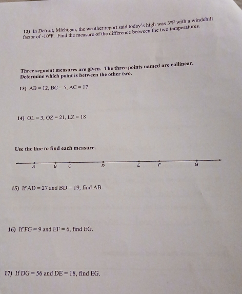 In Detroit, Michigan, the weather report said today’s high was 3°F with a windchill 
factor of -10°F. Find the measure of the difference between the two temperatures. 
Three segment measures are given. The three points named are collinear. 
Determine which point is between the other two. 
13) AB=12, BC=5, AC=17
14) OL=3, OZ=21, LZ=18
Use the line to find each measure. 
15) If AD=27 and BD=19 , find AB. 
16) If FG=9 and EF=6 , find EG. 
17) If DG=56 and DE=18 , find EG,