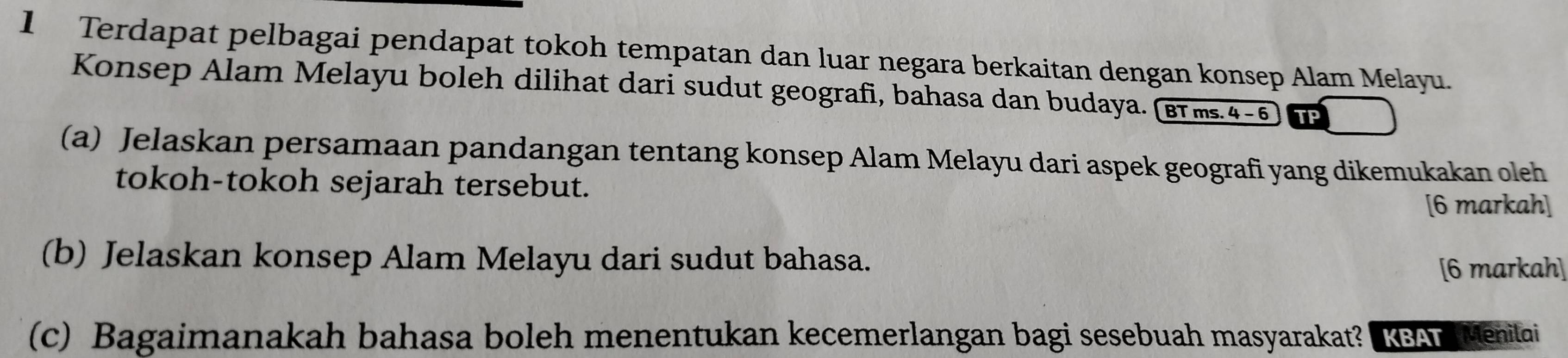 Terdapat pelbagai pendapat tokoh tempatan dan luar negara berkaitan dengan konsep Alam Melayu. 
Konsep Alam Melayu boleh dilihat dari sudut geografi, bahasa dan budaya. (вrms.4-6 TP 
(a) Jelaskan persamaan pandangan tentang konsep Alam Melayu dari aspek geografi yang dikemukakan oleh 
tokoh-tokoh sejarah tersebut. 
[6 markah] 
(b) Jelaskan konsep Alam Melayu dari sudut bahasa. 
[6 markah] 
(c) Bagaimanakah bahasa boleh menentukan kecemerlangan bagi sesebuah masyarakat? KSAT Menitai