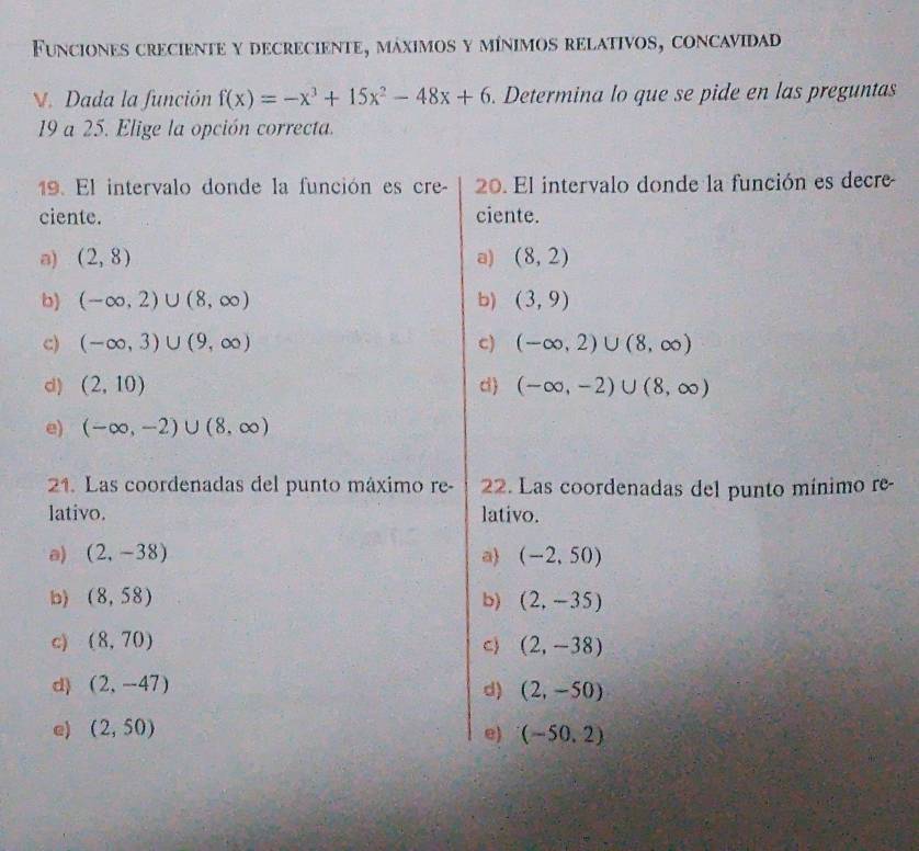 Funciones creciente y decreciente, máximos y mínimos relativos, concavidad
V. Dada la función f(x)=-x^3+15x^2-48x+6. Determina lo que se pide en las preguntas
19 a 25. Elige la opción correcta.
19. El intervalo donde la función es cre - 20. El intervalo donde la función es decre
ciente. ciente.
a) (2,8) a) (8,2)
b) (-∈fty ,2)∪ (8,∈fty ) b) (3,9)
c) (-∈fty ,3)∪ (9,∈fty ) c) (-∈fty ,2)∪ (8,∈fty )
d) (2,10) d ) (-∈fty ,-2)∪ (8,∈fty )
e) (-∈fty ,-2)∪ (8,∈fty )
21. Las coordenadas del punto máximo re- 22. Las coordenadas del punto mínimo re-
lativo. lativo.
a) (2,-38) a (-2,50)
b) (8,58) b) (2,-35)
c) (8,70) C) (2,-38)
d) (2,-47) d) (2,-50)
e) (2,50) (-50,2)
e)