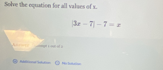 Solve the equation for all values of x.
|3x-7|-7=x
Answer Auempt 1 out of 2 
+ Additional Solution Theta No Solution