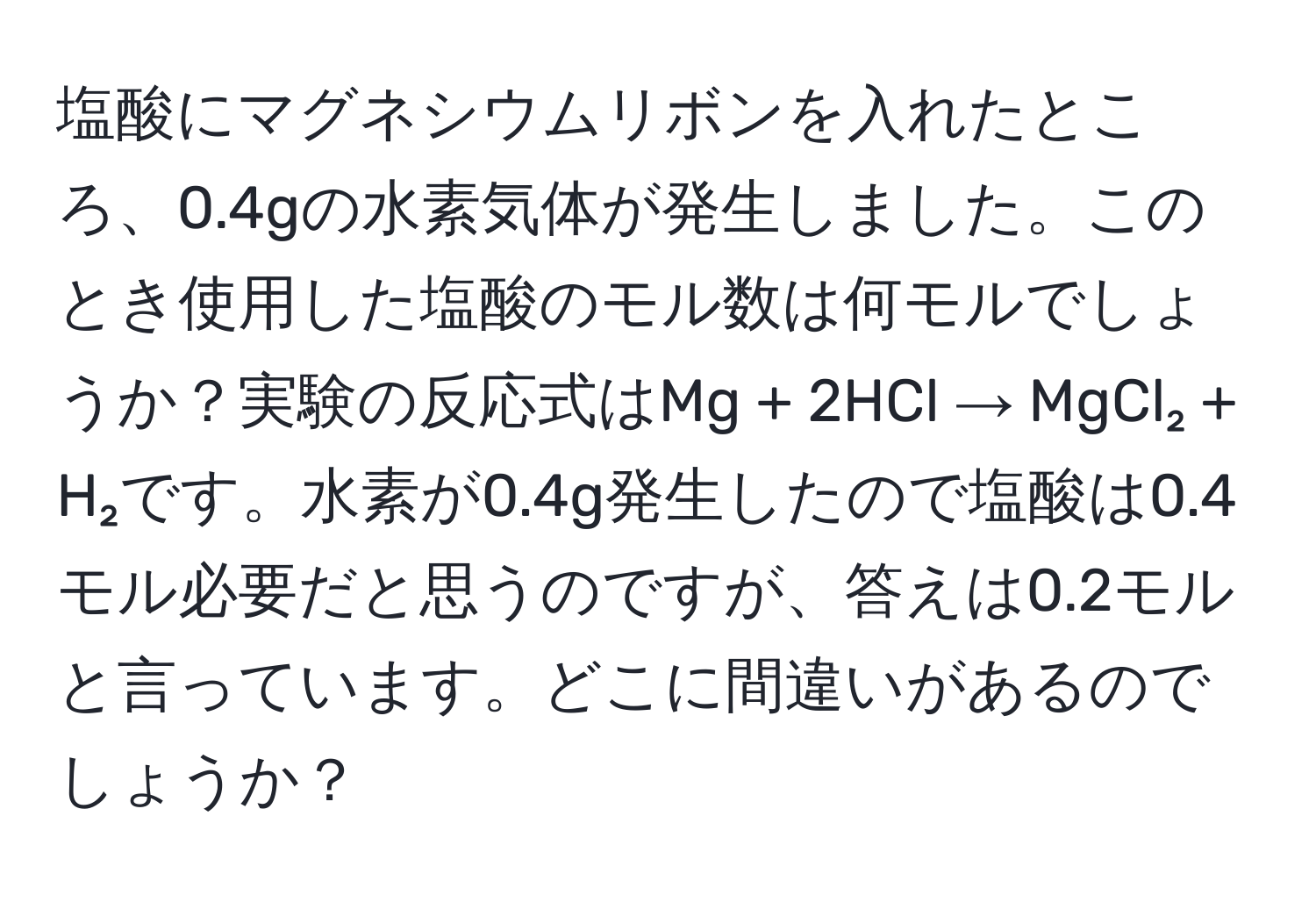 塩酸にマグネシウムリボンを入れたところ、0.4gの水素気体が発生しました。このとき使用した塩酸のモル数は何モルでしょうか？実験の反応式はMg + 2HCl → MgCl₂ + H₂です。水素が0.4g発生したので塩酸は0.4モル必要だと思うのですが、答えは0.2モルと言っています。どこに間違いがあるのでしょうか？