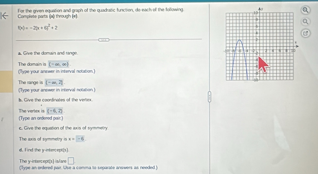 For the given equation and graph of the quadratic function, do each of the following. 
1← Complete parts (a) through (e).
f(x)=-2(x+6)^2+2
a. Give the domain and range. 
The domain is (-∈fty ,∈fty ). 
(Type your answer in interval notation.) 
The range is (-∈fty ,2]
(Type your answer in interval notation.) 
b. Give the coordinates of the vertex. 
The vertex is (-6,2). 
(Type an ordered pair.) 
c. Give the equation of the axis of symmetry. 
The axis of symmetry is x=-6. 
d. Find the y-intercept(s). 
The y-intercept(s) is/are □ . 
(Type an ordered pair. Use a comma to separate answers as needed.)