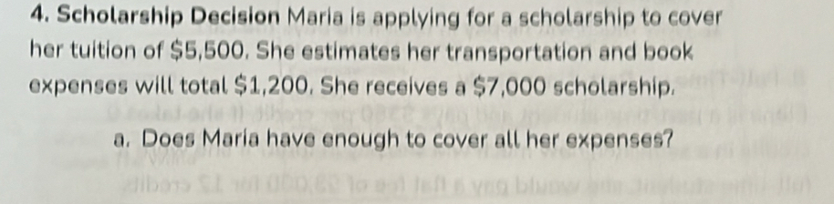 Scholarship Decision Maria is applying for a scholarship to cover 
her tuition of $5,500. She estimates her transportation and book 
expenses will total $1,200. She receives a $7,000 scholarship. 
a. Does Maria have enough to cover all her expenses?