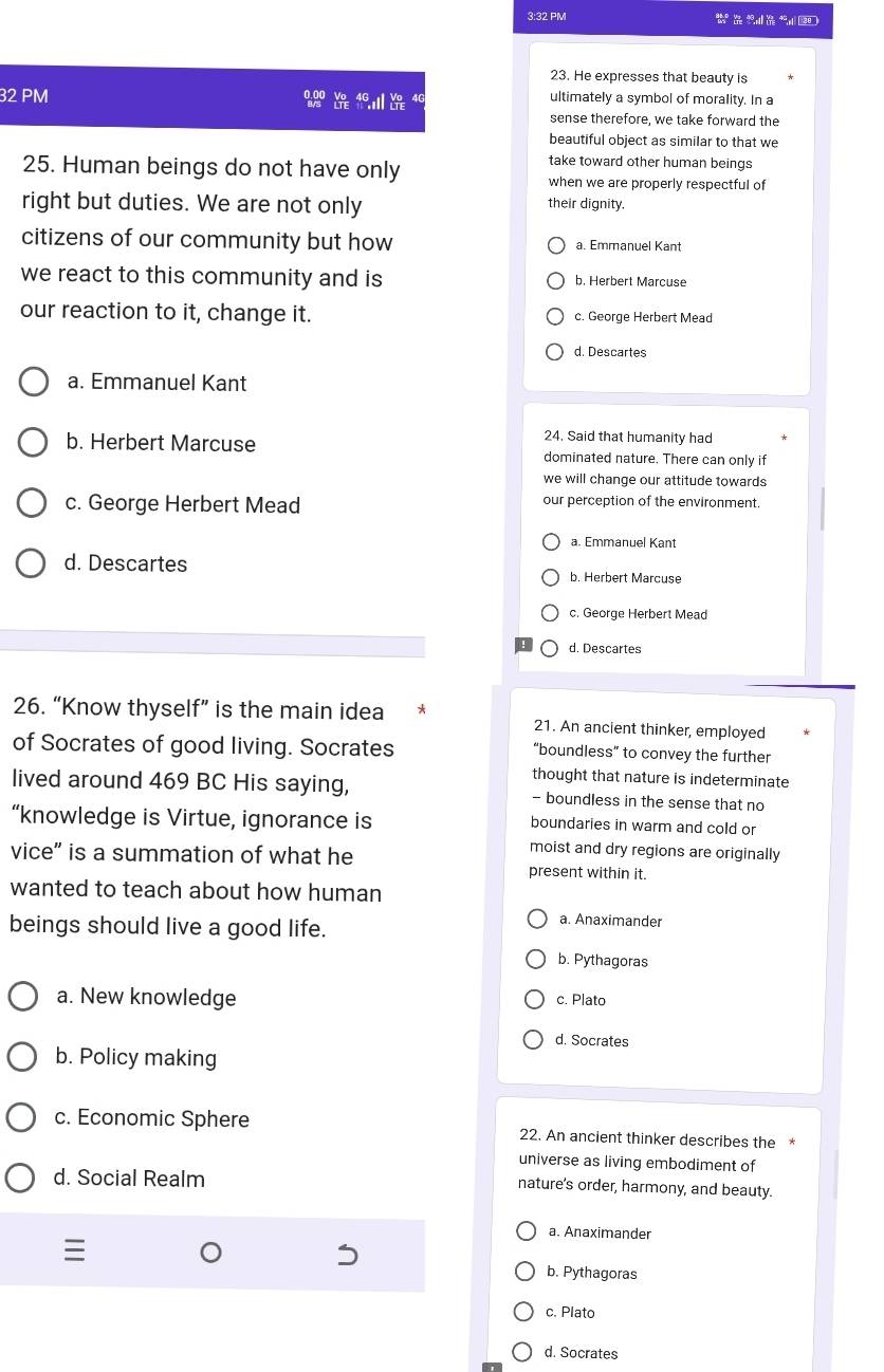 3:32 PM
23. He expresses that beauty is
32 PM 4C ultimately a symbol of morality. In a
sense therefore, we take forward the
beautiful object as similar to that we
25. Human beings do not have only
take toward other human beings
when we are properly respectful of
right but duties. We are not only their dignity
citizens of our community but how a. Emmanuel Kant
we react to this community and is b. Herbert Marcuse
our reaction to it, change it. c. George Herbert Mead
d. Descartes
a. Emmanuel Kant
24. Said that humanity had
b. Herbert Marcuse dominated nature. There can only if
we will change our attitude towards
c. George Herbert Mead our perception of the environment.
a. Emmanuel Kant
d. Descartes b. Herbert Marcuse
c. George Herbert Mead
d. Descartes
26. “Know thyself” is the main idea 21. An ancient thinker, employed
of Socrates of good living. Socrates “boundless” to convey the further
thought that nature is indeterminate
lived around 469 BC His saying, - boundless in the sense that no
“knowledge is Virtue, ignorance is boundaries in warm and cold or
moist and dry regions are originally
vice” is a summation of what he present within it.
wanted to teach about how human
beings should live a good life.
a. Anaximander
b. Pythagoras
a. New knowledge c. Plato
d. Socrates
b. Policy making
c. Economic Sphere 22. An ancient thinker describes the *
universe as living embodiment of
d. Social Realm nature's order, harmony, and beauty.
a. Anaximander
b. Pythagoras
c. Plato
d. Socrates