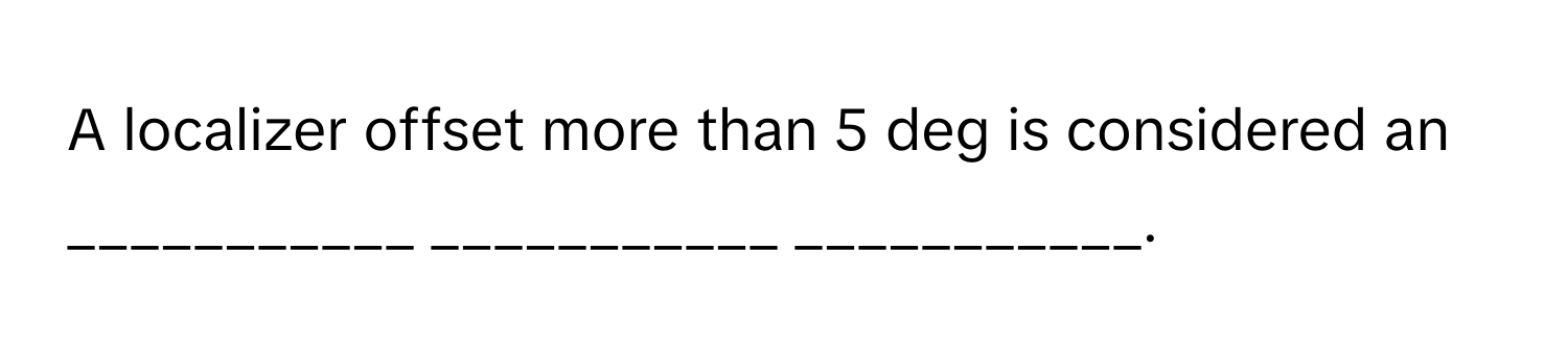 A localizer offset more than 5 deg is considered an ___________ ___________ ___________.