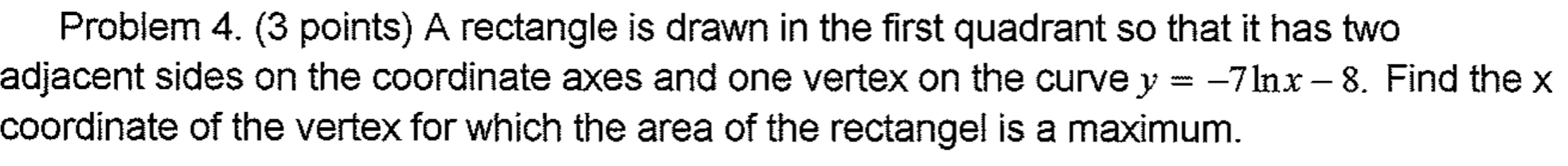 Problem 4. (3 points) A rectangle is drawn in the first quadrant so that it has two 
adjacent sides on the coordinate axes and one vertex on the curve y=-7ln x-8. Find the x
coordinate of the vertex for which the area of the rectangel is a maximum.
