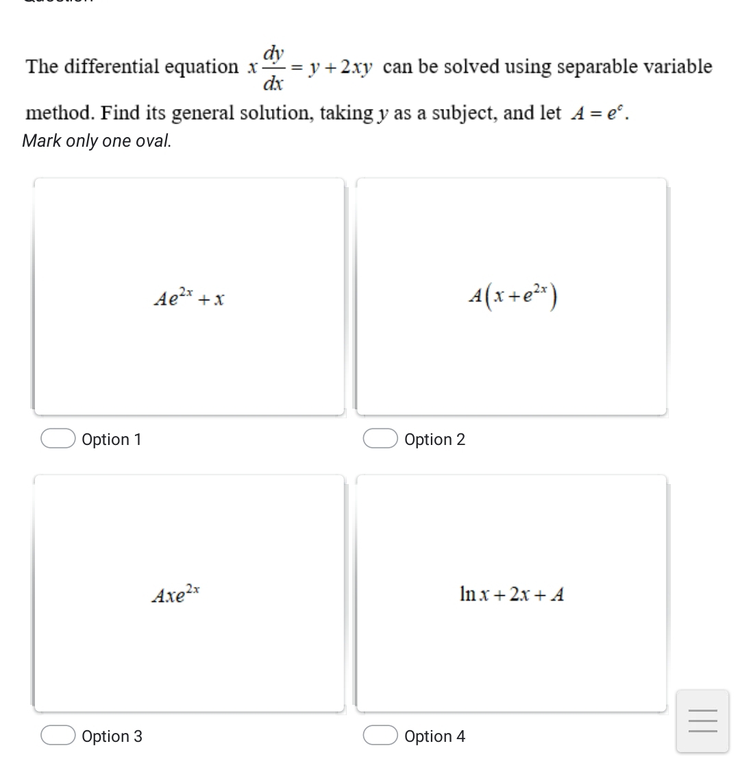 The differential equation x dy/dx =y+2xy can be solved using separable variable
method. Find its general solution, taking y as a subject, and let A=e^c. 
Mark only one oval.
Ae^(2x)+x
A(x+e^(2x))
Option 1 Option 2
Axe^(2x)
ln x+2x+A
_
_
Option 3 Option 4
_