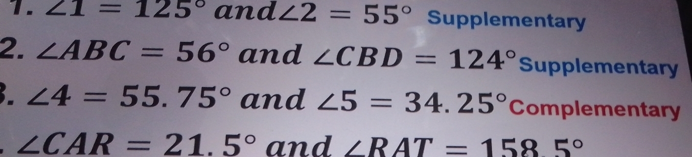 ∠ 1=125° and ∠ 2=55° Supplementary 
2. ∠ ABC=56° and ∠ CBD=124° Supplementary 
3 ∠ 4=55.75° and ∠ 5=34.25° Complementary
∠ CAR=21.5° and ∠ RAT=1585°