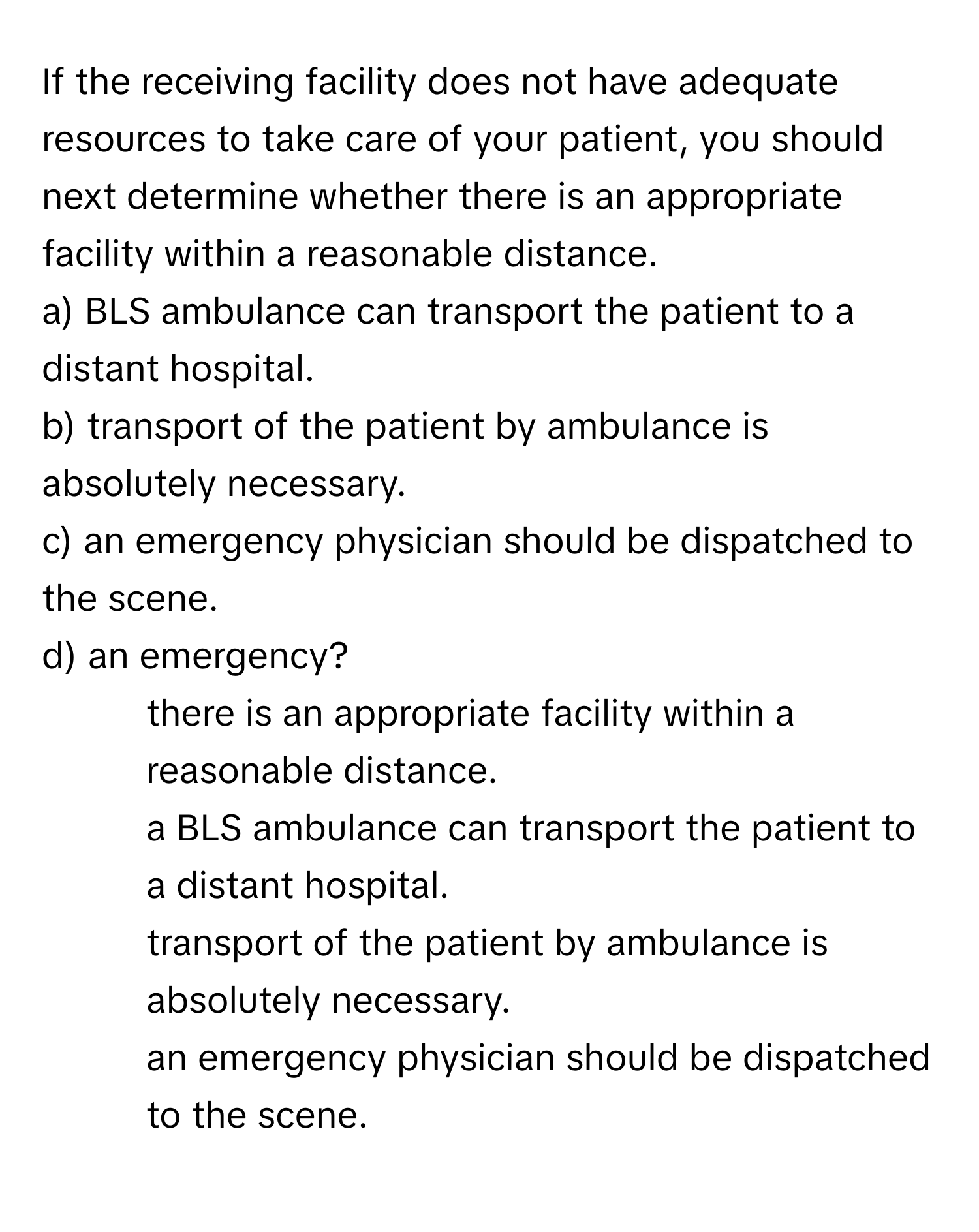 If the receiving facility does not have adequate resources to take care of your patient, you should next determine whether there is an appropriate facility within a reasonable distance. 
a) BLS ambulance can transport the patient to a distant hospital. 
b) transport of the patient by ambulance is absolutely necessary. 
c) an emergency physician should be dispatched to the scene. 
d) an emergency?

1) there is an appropriate facility within a reasonable distance. 
2) a BLS ambulance can transport the patient to a distant hospital. 
3) transport of the patient by ambulance is absolutely necessary. 
4) an emergency physician should be dispatched to the scene.