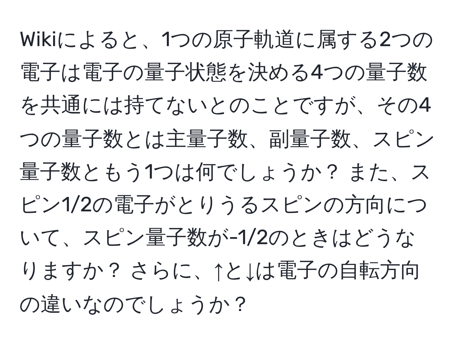 Wikiによると、1つの原子軌道に属する2つの電子は電子の量子状態を決める4つの量子数を共通には持てないとのことですが、その4つの量子数とは主量子数、副量子数、スピン量子数ともう1つは何でしょうか？ また、スピン1/2の電子がとりうるスピンの方向について、スピン量子数が-1/2のときはどうなりますか？ さらに、↑と↓は電子の自転方向の違いなのでしょうか？