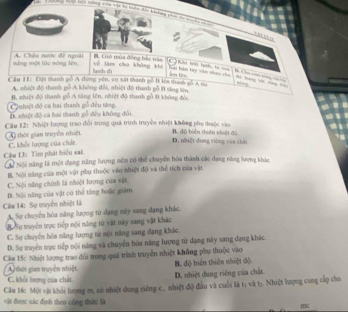 Tậ:  Trương nợp hội năng của vật bị biên đổi không nhát do truyền nhiền
A. Chậu nước đế ngoài B. Gió mùa đông bắc tràn C.) Khi trời lạnh, ta xoa D. Cho cơm nóng vào há
lạnh di
hai bản tay vào nhau cho
mãng một lúc nóng lên. về làm cho không khí ẩm lên. thì bung bắt cũng thảy
Câu I1: Đặt thanh gồ A đứng yên, cọ xát thanh gồ B lên thanh gồ A thị
nòng
A. nhiệt độ thanh gỗ A không đổi, nhiệt độ thanh gỗ B tăng lên
B. nhiệt độ thanh gỗ A tăng lên, nhiệt độ thanh gỗ B không đổi
Conhiệt độ cá hai thanh gỗ đều tăng.
D. nhiệt độ cá hai thanh gỗ đều không đổi.
Câu 12: Nhiệt lượng trao đổi trong quá trình truyền nhiệt không phụ thuộc vào
A) thời gian truyền nhiệt.
B. độ biển thiên nhiệt độ
C. khổi lượng của chất.
D. nhiệt dung riêng của chất
Câu 13: Tim phát biểu sai.
Ai Nội năng là một dạng năng lượng nên có thể chuyên hóa thành các dạng năng lượng khác
B. Nội năng của một vật phụ thuộc vào nhiệt độ và thể tích của vật.
C. Nội năng chính là nhiệt lượng của vật.
D. Nội năng của vật có thể tăng hoặc giám.
Câu 14: Sự truyển nhiệt là
A. Sự chuyển hóa năng lượng tử dạng này sang đạng khác.
B. Sự truyền trực tiếp nội năng tử vật này sang vật khác
C. Sự chuyển hỏa năng lượng tử nội năng sang đạng khác.
D. Sự truyền trực tiếp nội năng và chuyển hóa năng lượng từ dạng này sang dạng khác.
Cău 15: Nhiệt lượng trao đổi trong quả trình truyền nhiệt không phụ thuộc vào
A thời gian truyền nhiệt B. độ biến thiên nhiệt độ.
C. khổi lượng của chất D. nhiệt dung riêng của chất
Câu 16: Một vật khối lượng m, có nhiệt dung riêng c, nhiệt độ đầu và cuối là tị và tạ. Nhiệt lượng cung cấp cho
vật được xác định theo công thức là
mc