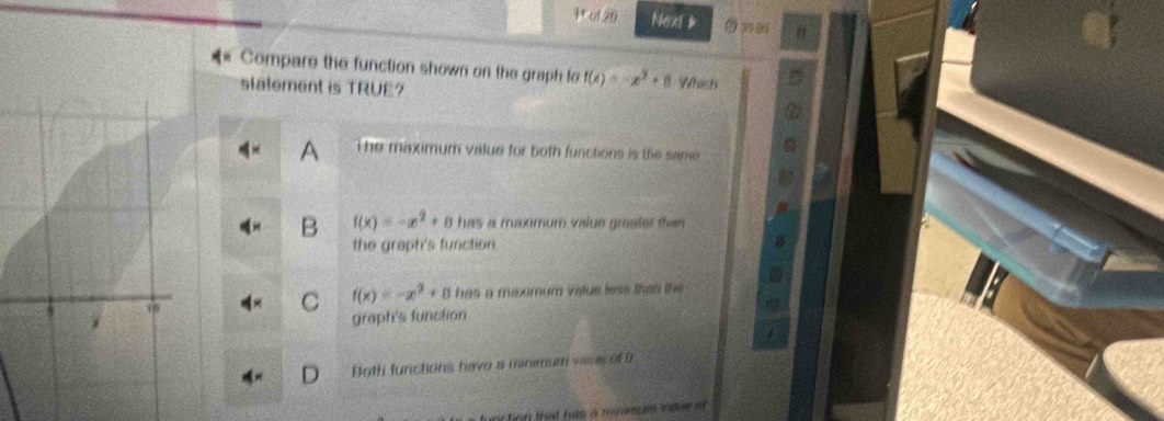 ul20 Next & 9 39 0
Compare the function shown on the graph fo f(x)=-x^2+8
stalement is TRUE? Whih
The maximum value for both functions is the same
B f(x)=-x^2+8 has a maximum value greater than 
the graph's function
C f(x)=-x^2+8 has a maximum value less than the 
graph's function
Both functions havo a minimum viine of 
fun tirn that has a mimmum igve of