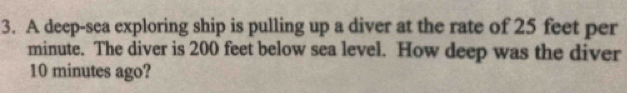 A deep-sea exploring ship is pulling up a diver at the rate of 25 feet per
minute. The diver is 200 feet below sea level. How deep was the diver
10 minutes ago?