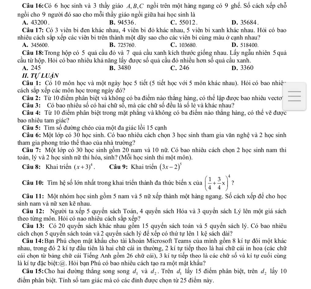 Có 6 học sinh và 3 thầy giáo A,B,C ngồi trên một hàng ngang có 9 ghế. Số cách xếp chỗ
ngồi cho 9 người đó sao cho mỗi thầy giáo ngồi giữa hai học sinh là
A. 43200 . B. 94536. C. 55012. D. 35684.
Câu 17: Có 3 viên bi đen khác nhau, 4 viên bi đỏ khác nhau, 5 viên bi xanh khác nhau. Hỏi có bao
nhiêu cách sắp xếp các viên bi trên thành một dãy sao cho các viên bi cùng màu ở cạnh nhau?
A. 345600. B. 725760 C. 103680. D. 518400.
Câu 18: Trong hộp có 5 quả cầu đỏ và 7 quả cầu xanh kích thước giống nhau. Lấy ngẫu nhiên 5 quả
cầu từ hộp. Hỏi có bao nhiêu khả năng lấy được số quả cầu đỏ nhiều hơn số quả cầu xanh.
A. 245 B. 3480 C. 246 D. 3360
II. tự luận
Câu 1: Có 10 môn học và một ngày học 5 tiết (5 tiết học với 5 môn khác nhau). Hỏi có bao nhiê
cách sắp xếp các môn học trong ngày đó?
Câu 2: Từ 10 điểm phân biệt và không có ba điểm nào thắng hàng, có thể lập được bao nhiêu vectơ'
Câu 3: Có bao nhiêu số có hai chữ số, mà các chữ số đều là số lẻ và khác nhau?
Câu 4: Từ 10 điểm phân biệt trong mặt phẳng và không có ba điểm nào thắng hàng, có thể vẽ được
bao nhiêu tam giác?
Câu 5: Tìm số đường chéo của một đa giác lồi 15 cạnh
Câu 6: Một lớp có 30 học sinh. Có bao nhiêu cách chọn 3 học sinh tham gia văn nghệ và 2 học sinh
tham gia phong trào thể thao của nhà trường?
Câu 7: Một lớp có 30 học sinh gồm 20 nam và 10 nữ. Có bao nhiêu cách chọn 2 học sinh nam thi
toán, lý và 2 học sinh nữ thi hóa, sinh? (Mỗi học sinh thi một môn).
Câu 8: Khai triển (x+3)^4. Câu 9: Khai triển (3x-2)^5
Câu 10: Tìm hệ số lớn nhất trong khai triển thành đa thức biến x của ( 1/4 + 3/4 x)^4 ?
Câu 11: Một nhóm học sinh gồm 5 nam và 5 nữ xếp thành một hàng ngang. Số cách xếp để cho học
sinh nam và nữ xen kẽ nhau.
Câu 12: Người ta xếp 5 quyền sách Toán, 4 quyển sách Hóa và 3 quyển sách Lý lên một giá sách
theo từng môn. Hỏi có nao nhiêu cách sắp xếp?
Câu 13: Có 20 quyển sách khác nhau gồm 15 quyền sách toán và 5 quyền sách lý. Có bao nhiêu
cách chọn 5 quyển sách toán và 2 quyển sách lý để xếp có thứ tự lên 1 kệ sách dài?
Câu 14:Bạn Phú chọn mật khẩu cho tài khoản Microsoft Teams của mình gồm 8 kí tự đôi một khác
nhau, trong đó 2 kí tự đầu tiên là hai chữ cái in thường, 2 kí tự tiếp theo là hai chữ cái in hoa (các chữ
cái chọn từ bảng chữ cái Tiếng Anh gồm 26 chữ cái), 3 kí tự tiếp theo là các chữ số và kí tự cuối cùng
là kí tự đặc biệt:@. Hỏi bạn Phú có bao nhiêu cách tạo ra một mật khẩu?
Câu 15:Cho hai đường thắng song song d_1 và d_2. Trên d_1 ấy 15 điểm phân biệt, trên d_2 lấy 10
điểm phân biệt. Tính số tam giác mà có các đỉnh được chọn từ 25 điểm này.