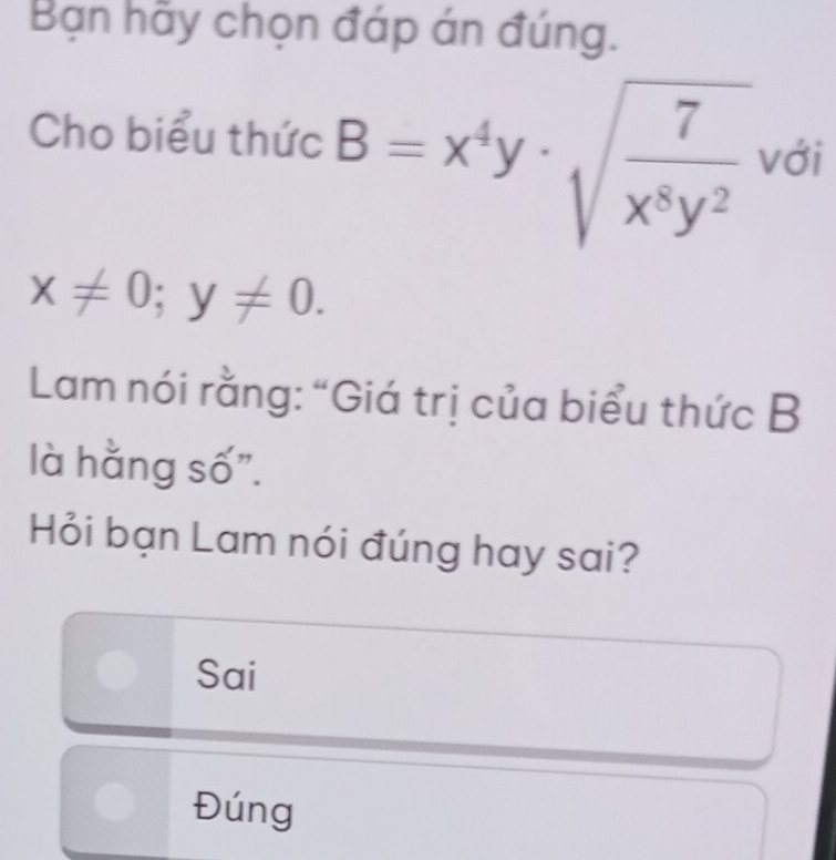 Bạn hãy chọn đáp án đúng.
Cho biểu thức B=x^4y· sqrt(frac 7)x^8y^2 với
x!= 0;y!= 0. 
Lam nói rằng: “Giá trị của biểu thức B
là hằng số".
Hỏi bạn Lam nói đúng hay sai?
Sai
Đúng