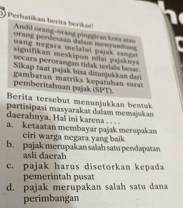 Perhatikan berita berikut!
Andil orang-orang pinggiran kota atau
orang perdesaan dalam menyumbang
uang negara melalui pajak sangat 
signifikan meskipun nilai pajaknya
secara perorangan tidak terlalu besar.
Sikap taat pajak bisa ditunjukkan dari
gambaran matriks kepatuhan surat
pemberitahuan pajak (SPT).
Berita tersebut menunjukkan bentuk
partisipasi masyarakat dalam memajukan
daerahnya. Hal ini karena . . . .
a. ketaatan membayar pajak merupakan
ciri warga negara yang baik
b. pajak merupakan salah satu pendapatan
asli daerah
c. pajak harus disetorkan kepada
pemerintah pusat
d. pajak merupakan salah satu dana
perimbangan