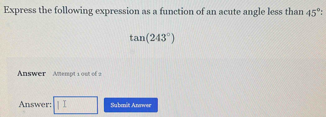 Express the following expression as a function of an acute angle less than 45°.
tan (243°)
Answer Attempt 1 out of 2 
Answer: |□ Submit Answer