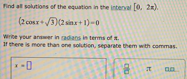 Find all solutions of the equation in the interval [0,2π ).
(2cos x+sqrt(3))(2sin x+1)=0
Write your answer in radians in terms of π. 
If there is more than one solution, separate them with commas.
x=□
 □ /□   π □ ,□ , ..