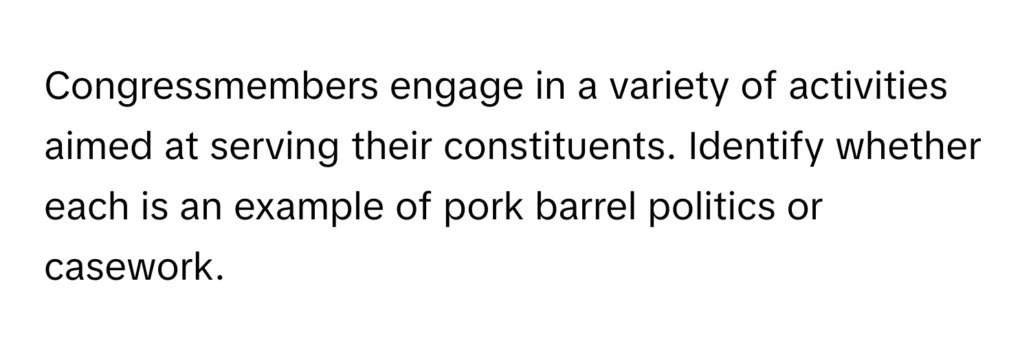 Congressmembers engage in a variety of activities aimed at serving their constituents. Identify whether each is an example of pork barrel politics or casework.