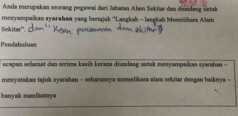 Anda merupakan seorang pegawai dari Jabatan Alam Sekitar dan diundang untuk 
menyampaikan syarahan yang bertajuk “Langkah - langkah Memelihara Alam 
Sekitar”. 
Pendahuluan 
ucapan selamat dan terima kasih kerana diundang untuk menyampaikan syarahan - 
menyatakan tajuk syarahan - seharusnya memelihara alam sekitar dengan baiknya - 
banyak manfaatnya