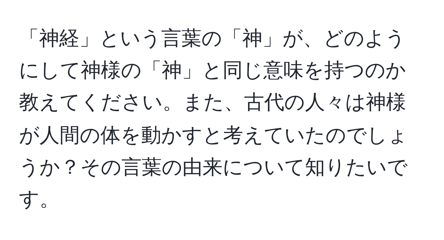 「神経」という言葉の「神」が、どのようにして神様の「神」と同じ意味を持つのか教えてください。また、古代の人々は神様が人間の体を動かすと考えていたのでしょうか？その言葉の由来について知りたいです。