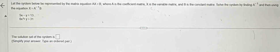 Let the system below be represented by the matrix equation AX=B , where A is the coefficient matrix, X is the variable matrix, and B is the constant matrix. Solve the system by finding A^(-1) and then using 
the equation X=A^(-1)B
5x-y=13.
6x· y=31
The solution set of the system is □ 
(Simplify your answer. Type an ordered pair.)