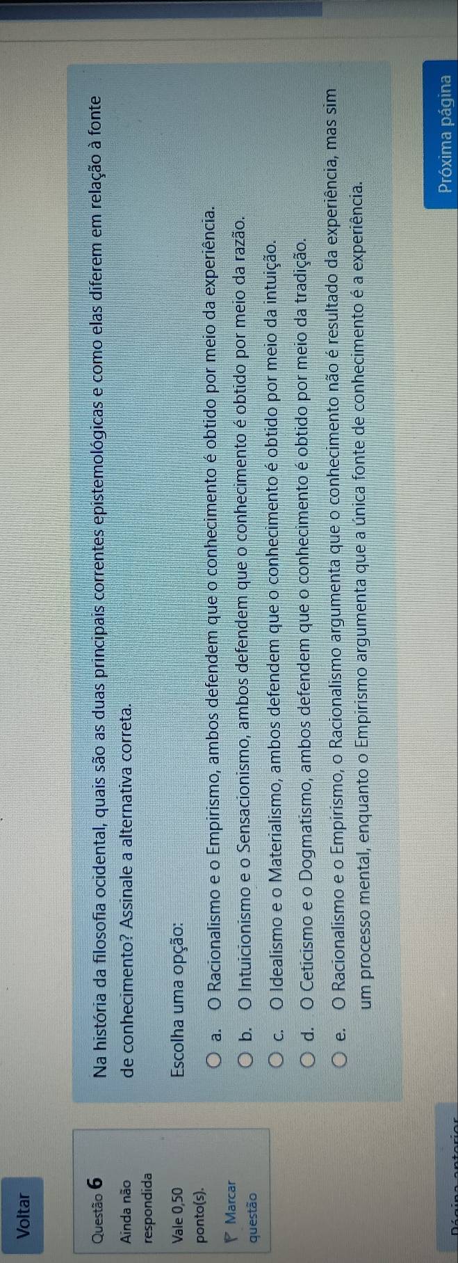 Voltar
Questão 6 Na história da filosofia ocidental, quais são as duas principais correntes epistemológicas e como elas diferem em relação à fonte
Ainda não de conhecimento? Assinale a alternativa correta.
respondida
Vale 0,50 Escolha uma opção:
ponto(s).
a. O Racionalismo e o Empirismo, ambos defendem que o conhecimento é obtido por meio da experiência.
Marcar
questão b. O Intuicionismo e o Sensacionismo, ambos defendem que o conhecimento é obtido por meio da razão.
c. O Idealismo e o Materialismo, ambos defendem que o conhecimento é obtido por meio da intuição.
d. O Ceticismo e o Dogmatismo, ambos defendem que o conhecimento é obtido por meio da tradição.
e. O Racionalismo e o Empirismo, o Racionalismo argumenta que o conhecimento não é resultado da experiência, mas sim
um processo mental, enquanto o Empirismo argumenta que a única fonte de conhecimento é a experiência.
Próxima página