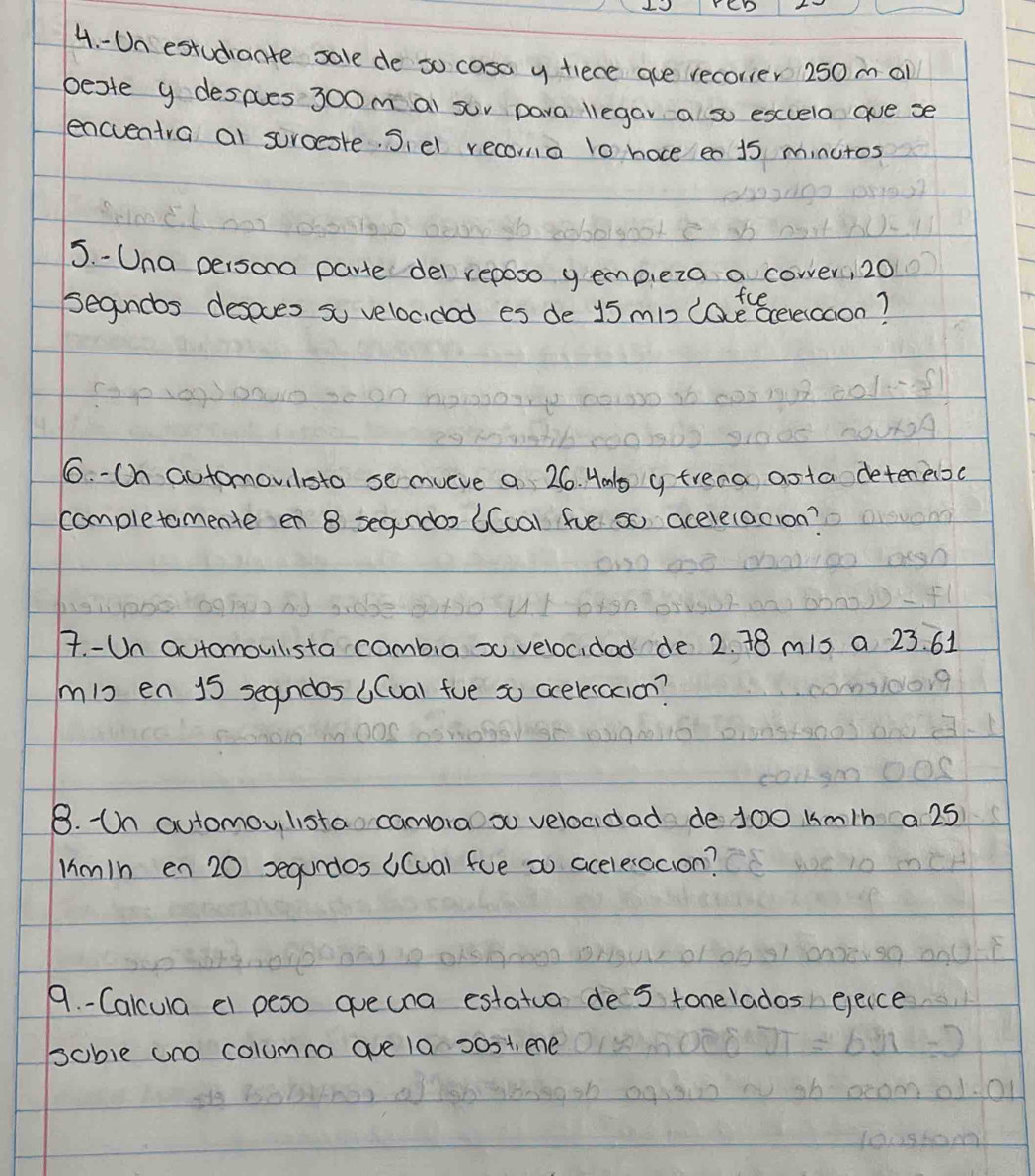 Un estudiante sale de so casa y fiece aue recorier 250m al 
beste y despes 3oom ai sur para liegar a so escuela ae se 
encventra al surceste. Siel recoma l0 hoce en 15 minutos
5. - Una persona parte del reposo gemp,eza a cower, 20
fce 
segandbs desoves so velocided es de 15 mb (atBcerercaon? 
6. -Ch automovilsto se mveve a 26. Hmbs y trena aota detenesc 
completomente en 8 segundor (Coa) fve so acerelacion? 
7. -Un automouilsta cambia x velocidad de 2. 18 m1s a 23. 61
mig en 15 segndos ((ual fve so aceleracion? 
8. Un automouilista cambraoso velocidad de 100 km/h a 25
lim1h en 20 segundos ((ua) fve so acelesacion? 
9. - Calcula el peso aue una estatua de 5 tonelados eeice 
soble una columna ave 10 30st, ene