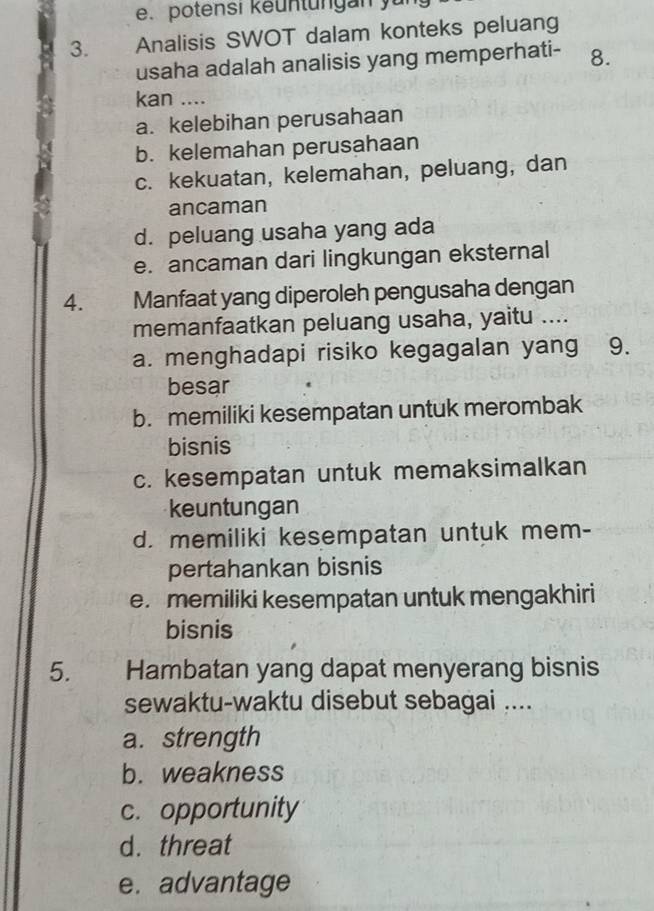 potensi keuntüngan yu
3. Analisis SWOT dalam konteks peluang
usaha adalah analisis yang memperhati- 8.
kan ....
a. kelebihan perusahaan
b. kelemahan perusahaan
c. kekuatan, kelemahan, peluang, dan
ancaman
d. peluang usaha yang ada
e. ancaman dari lingkungan eksternal
4. Manfaat yang diperoleh pengusaha dengan
memanfaatkan peluang usaha, yaitu ....
a. menghadapi risiko kegagalan yang 9.
besar
b. memiliki kesempatan untuk merombak
bisnis
c. kesempatan untuk memaksimalkan
keuntungan
d. memiliki kesempatan untuk mem-
pertahankan bisnis
e. memiliki kesempatan untuk mengakhiri
bisnis
5. Hambatan yang dapat menyerang bisnis
sewaktu-waktu disebut sebagai ....
a. strength
b. weakness
c. opportunity
d. threat
e. advantage