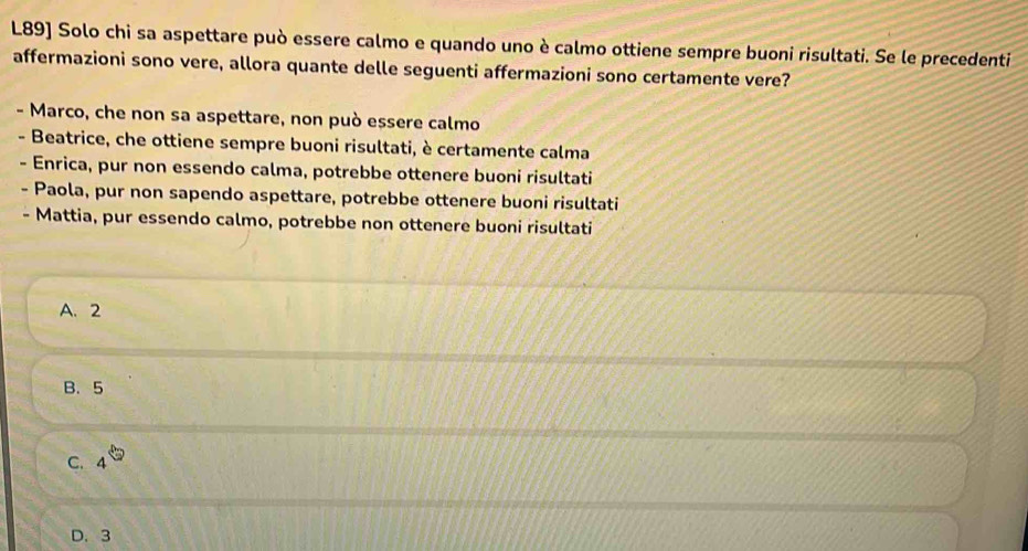 L89] Solo chi sa aspettare può essere calmo e quando uno è calmo ottiene sempre buoni risultati. Se le precedenti
affermazioni sono vere, allora quante delle seguenti affermazioni sono certamente vere?
- Marco, che non sa aspettare, non può essere calmo
- Beatrice, che ottiene sempre buoni risultati, è certamente calma
Enrica, pur non essendo calma, potrebbe ottenere buoni risultati
- Paola, pur non sapendo aspettare, potrebbe ottenere buoni risultati
- Mattia, pur essendo calmo, potrebbe non ottenere buoni risultati
A. 2
B. 5
C. 4
D. 3