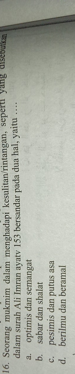 Seorang mukmim dalam menghadapi kesulitan/rintangan, seperti yang disebutka
dalam surah Ali Imran ayatv 153 bersandar pada dua hal, yaitu …
a. optimis dan semangat
b. sabar dan shalat
c. pesimis dan putus asa
d. berilmu dan beramal