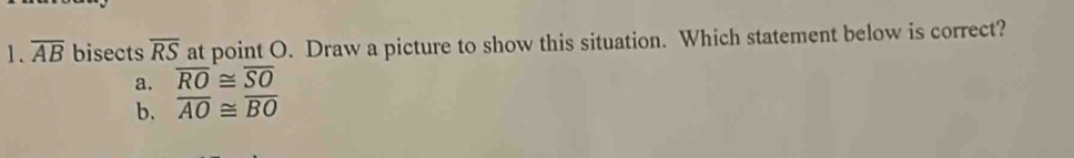 overline AB bisects overline RS at point O. Draw a picture to show this situation. Which statement below is correct?
a. overline RO≌ overline SO
b. overline AO≌ overline BO
