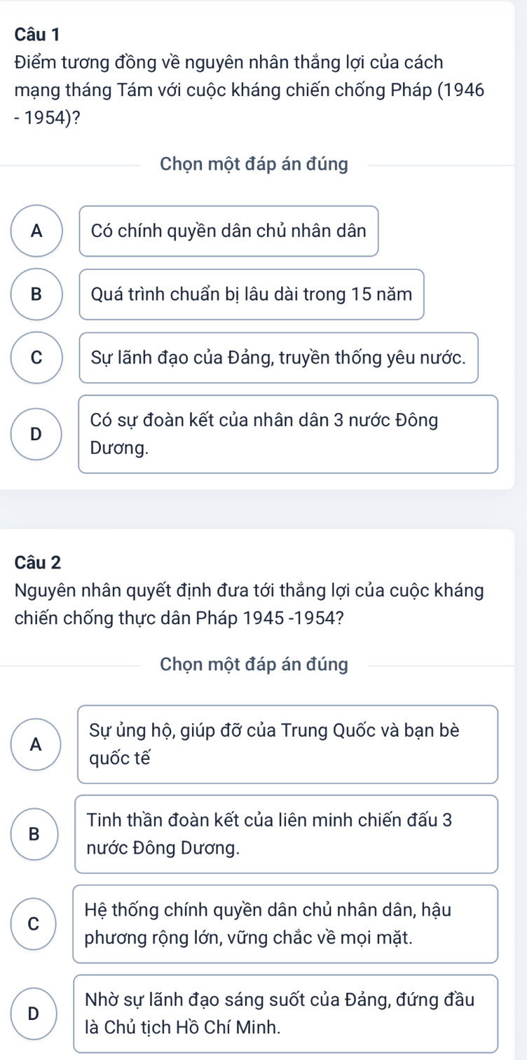 Điểm tương đồng về nguyên nhân thắng lợi của cách
mạng tháng Tám với cuộc kháng chiến chống Pháp (1946
- 1954)?
Chọn một đáp án đúng
A Có chính quyền dân chủ nhân dân
B Quá trình chuẩn bị lâu dài trong 15 năm
C Sự lãnh đạo của Đảng, truyền thống yêu nước.
Có sự đoàn kết của nhân dân 3 nước Đông
D
Dương.
Câu 2
Nguyên nhân quyết định đưa tới thắng lợi của cuộc kháng
chiến chống thực dân Pháp 1945 -1954?
Chọn một đáp án đúng
A Sự ủng hộ, giúp đỡ của Trung Quốc và bạn bè
quốc tế
Tinh thần đoàn kết của liên minh chiến đấu 3
B
nước Đông Dương.
Hệ thống chính quyền dân chủ nhân dân, hậu
C
phương rộng lớn, vững chắc về mọi mặt.
D Nhờ sự lãnh đạo sáng suốt của Đảng, đứng đầu
là Chủ tịch Hồ Chí Minh.