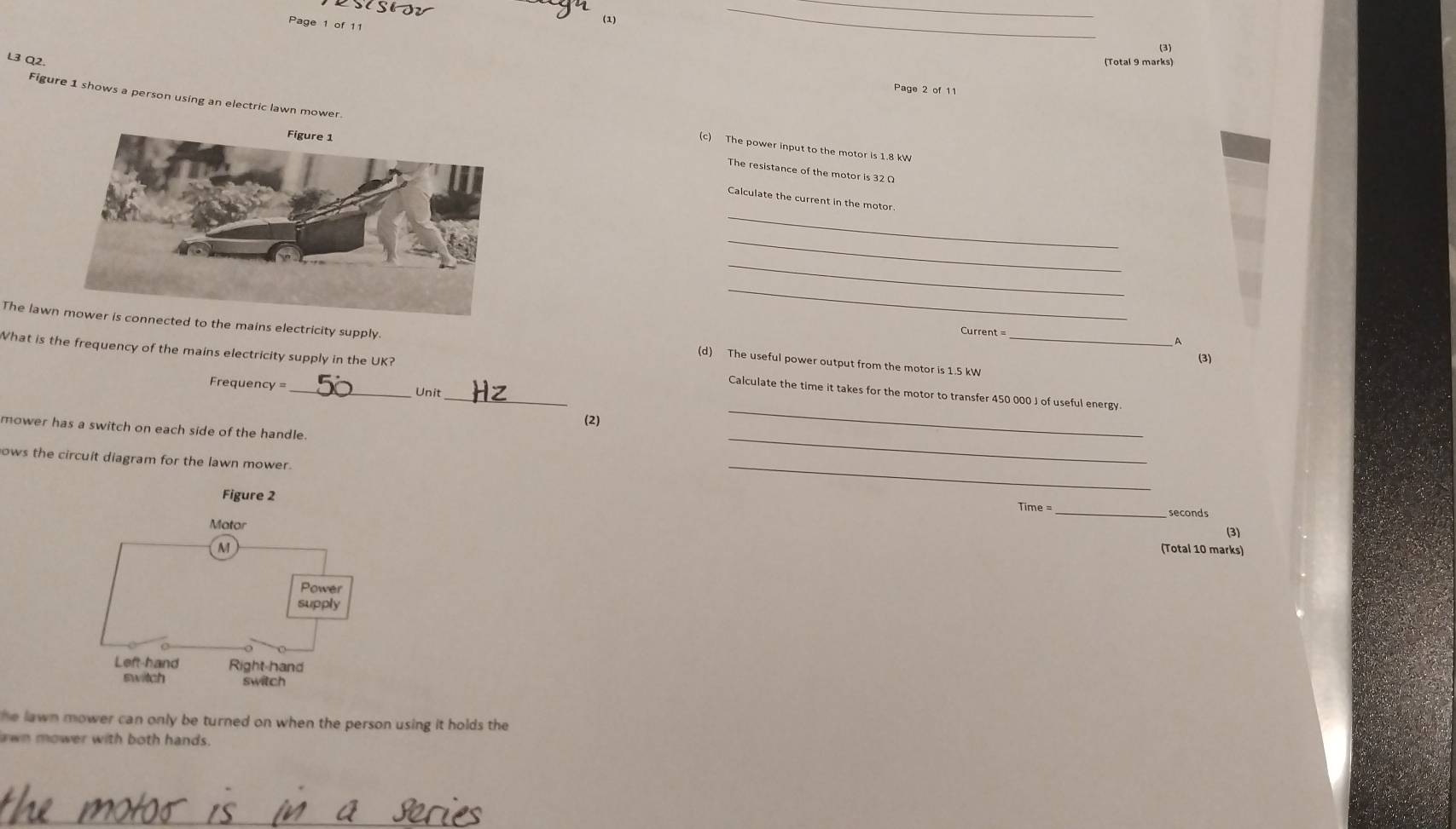 sisio (1)_ 
_ 
Page 1 of 11 
(3) 
L3 Q2. 
(Total 9 marks) 
Page 2 of 11 
Figure 1 shows a person using an electric lawn mower The resistance of the motor is 32 Ω
(c) The power input to the motor is 1.8 kV
_ 
Calculate the current in the motor. 
_ 
_ 
_ 
Current = 
The lated to the mains electricity supply (d) The useful power output from the motor is 1.5 kW
D 
(3) 
What is the frequency of the mains electricity supply in the UK? _Calculate the time it takes for the motor to transfer 450 000 J of useful energy 
Frequency = Unit 
(2) 
mower has a switch on each side of the handle. 
_ 
_ 
ows the circuit diagram for the lawn mower. 
_ 
Figure 2 
Time =_ seconds 
(3) 
(Total 10 marks) 
he lawn mower can only be turned on when the person using it holds the 
awn mower with both hands.