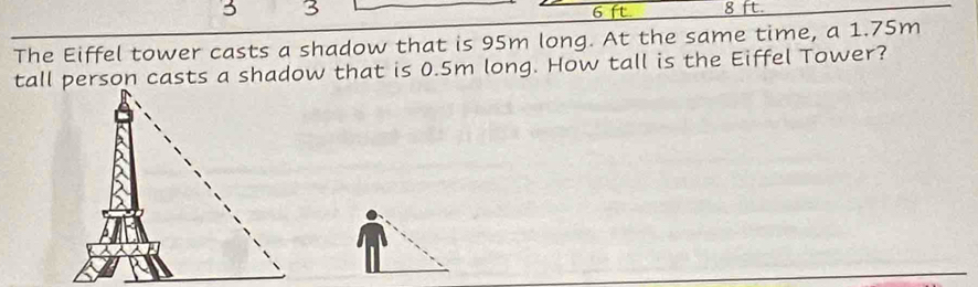 3 3 6 ft 8 ft. 
The Eiffel tower casts a shadow that is 95m long. At the same time, a 1.75m
tall person casts a shadow that is 0.5m long. How tall is the Eiffel Tower?