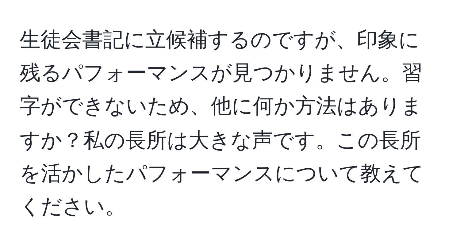 生徒会書記に立候補するのですが、印象に残るパフォーマンスが見つかりません。習字ができないため、他に何か方法はありますか？私の長所は大きな声です。この長所を活かしたパフォーマンスについて教えてください。